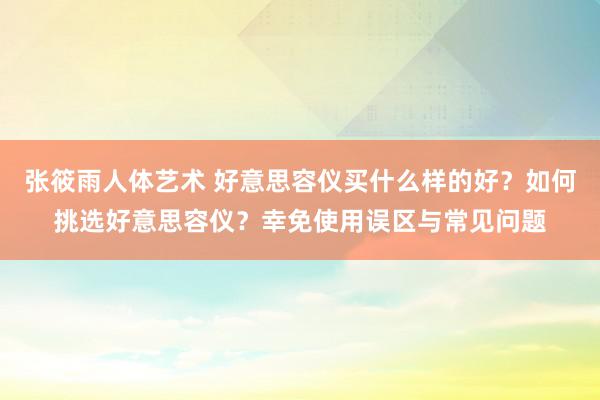 张筱雨人体艺术 好意思容仪买什么样的好？如何挑选好意思容仪？幸免使用误区与常见问题