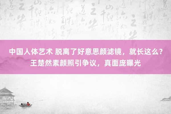 中国人体艺术 脱离了好意思颜滤镜，就长这么？王楚然素颜照引争议，真面庞曝光