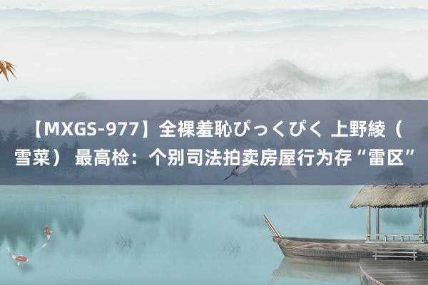 【MXGS-977】全裸羞恥ぴっくぴく 上野綾（雪菜） 最高检：个别司法拍卖房屋行为存“雷区”