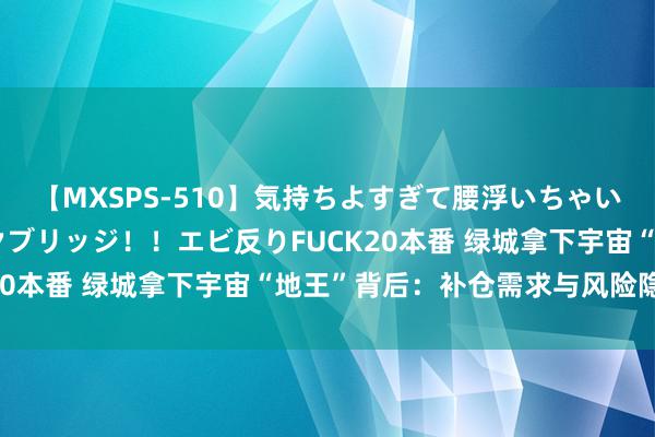 【MXSPS-510】気持ちよすぎて腰浮いちゃいました！絶頂のイクイクブリッジ！！エビ反りFUCK20本番 绿城拿下宇宙“地王”背后：补仓需求与风险隐患