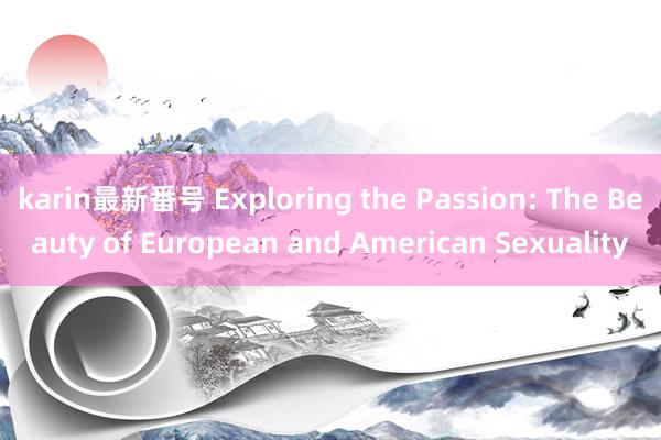 karin最新番号 Exploring the Passion: The Beauty of European and American Sexuality