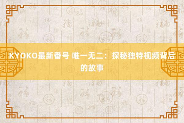 KYOKO最新番号 唯一无二：探秘独特视频背后的故事