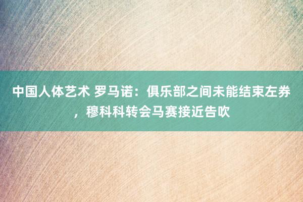 中国人体艺术 罗马诺：俱乐部之间未能结束左券，穆科科转会马赛接近告吹