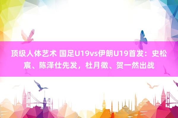 顶级人体艺术 国足U19vs伊朗U19首发：史松宸、陈泽仕先发，杜月徵、贺一然出战