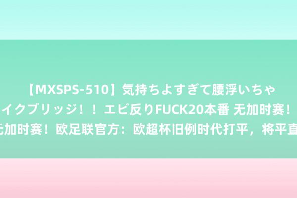 【MXSPS-510】気持ちよすぎて腰浮いちゃいました！絶頂のイクイクブリッジ！！エビ反りFUCK20本番 无加时赛！欧足联官方：欧超杯旧例时代打平，将平直参加点球大战