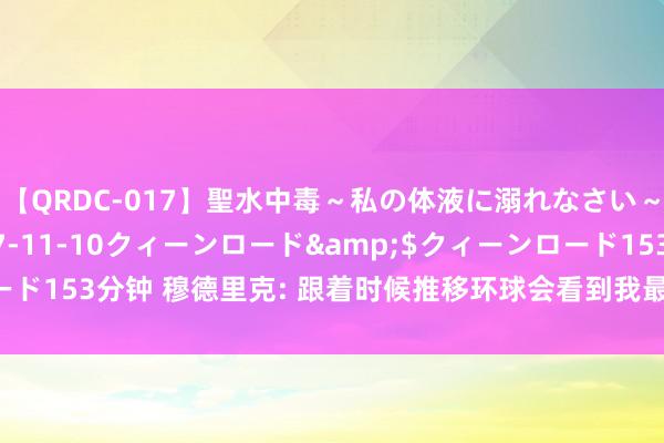 【QRDC-017】聖水中毒～私の体液に溺れなさい～</a>2017-11-10クィーンロード&$クィーンロード153分钟 穆德里克: 跟着时候推移环球会看到我最佳一面 得手在等着咱们