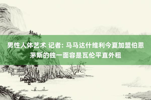 男性人体艺术 记者: 马马达什维利今夏加盟伯恩茅斯的独一面容是瓦伦平直外租