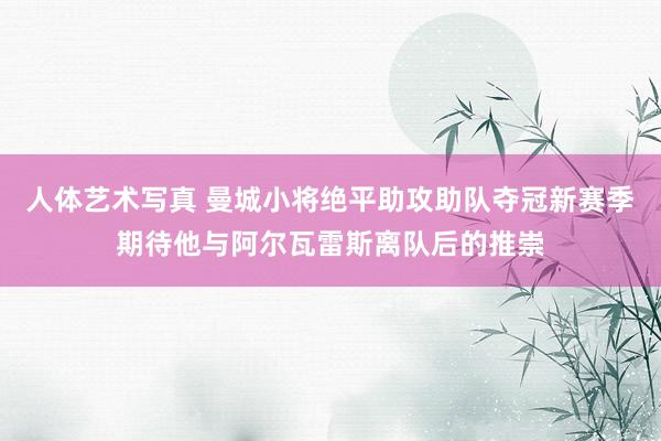 人体艺术写真 曼城小将绝平助攻助队夺冠新赛季期待他与阿尔瓦雷斯离队后的推崇