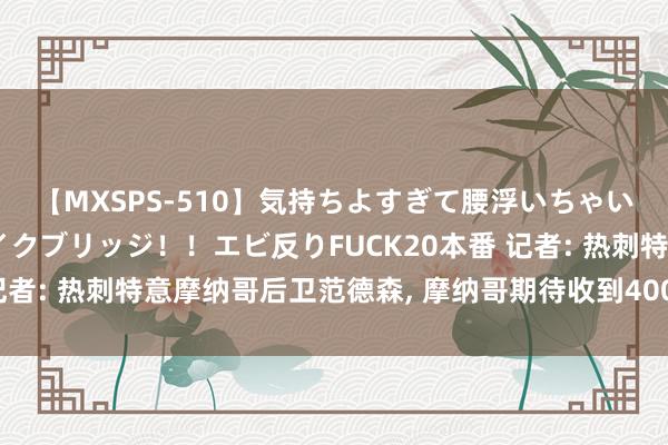 【MXSPS-510】気持ちよすぎて腰浮いちゃいました！絶頂のイクイクブリッジ！！エビ反りFUCK20本番 记者: 热刺特意摩纳哥后卫范德森, 摩纳哥期待收到4000万欧报价