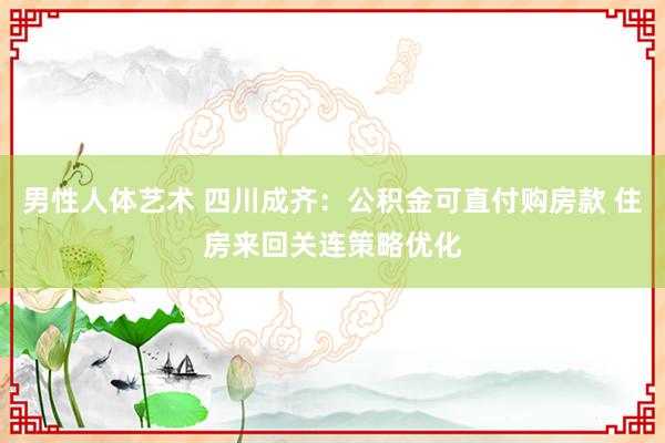 男性人体艺术 四川成齐：公积金可直付购房款 住房来回关连策略优化