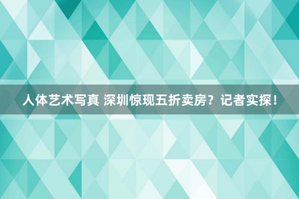 人体艺术写真 深圳惊现五折卖房？记者实探！