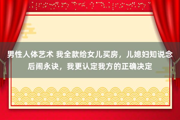 男性人体艺术 我全款给女儿买房，儿媳妇知说念后闹永诀，我更认定我方的正确决定