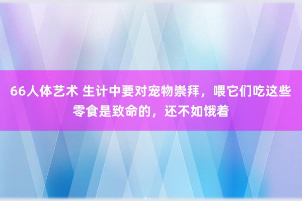 66人体艺术 生计中要对宠物崇拜，喂它们吃这些零食是致命的，还不如饿着