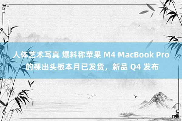 人体艺术写真 爆料称苹果 M4 MacBook Pro 的裸出头板本月已发货，新品 Q4 发布