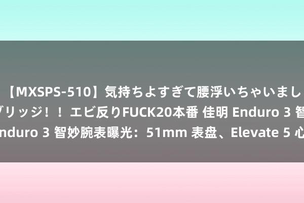 【MXSPS-510】気持ちよすぎて腰浮いちゃいました！絶頂のイクイクブリッジ！！エビ反りFUCK20本番 佳明 Enduro 3 智妙腕表曝光：51mm 表盘、Elevate 5 心率传感器