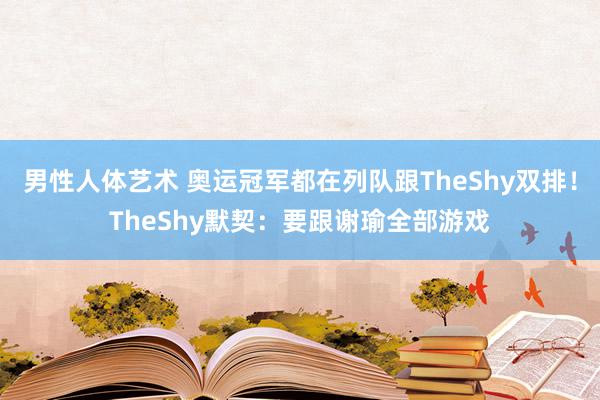 男性人体艺术 奥运冠军都在列队跟TheShy双排！TheShy默契：要跟谢瑜全部游戏