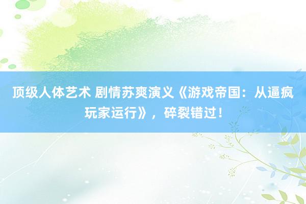 顶级人体艺术 剧情苏爽演义《游戏帝国：从逼疯玩家运行》，碎裂错过！