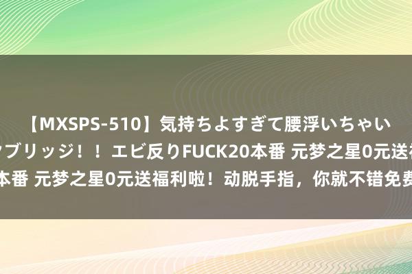 【MXSPS-510】気持ちよすぎて腰浮いちゃいました！絶頂のイクイクブリッジ！！エビ反りFUCK20本番 元梦之星0元送福利啦！动脱手指，你就不错免费得到