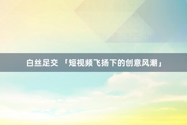 白丝足交 「短视频飞扬下的创意风潮」