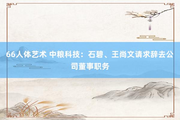 66人体艺术 中粮科技：石碧、王尚文请求辞去公司董事职务