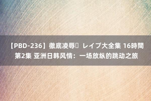 【PBD-236】徹底凌辱・レイプ大全集 16時間 第2集 亚洲日韩风情：一场放纵的跳动之旅