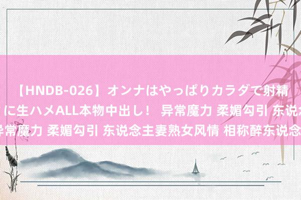 【HNDB-026】オンナはやっぱりカラダで射精する 厳選美巨乳ボディに生ハメALL本物中出し！ 异常魔力 柔媚勾引 东说念主妻熟女风情 相称醉东说念主