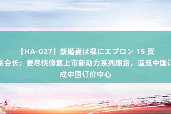 【HA-027】新婚妻は裸にエプロン 15 贸促会原副会长：要尽快修复上市新动力系列期货，造成中国订价中心