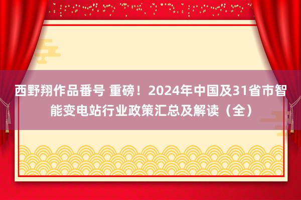 西野翔作品番号 重磅！2024年中国及31省市智能变电站行业政策汇总及解读（全）