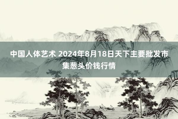 中国人体艺术 2024年8月18日天下主要批发市集葱头价钱行情