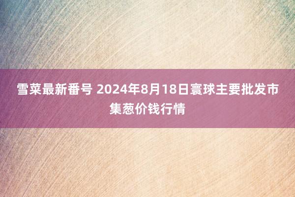 雪菜最新番号 2024年8月18日寰球主要批发市集葱价钱行情