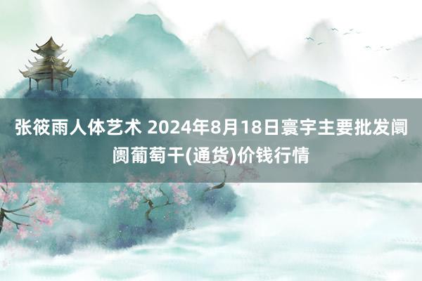 张筱雨人体艺术 2024年8月18日寰宇主要批发阛阓葡萄干(通货)价钱行情