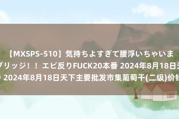 【MXSPS-510】気持ちよすぎて腰浮いちゃいました！絶頂のイクイクブリッジ！！エビ反りFUCK20本番 2024年8月18日天下主要批发市集葡萄干(二级)价钱行情