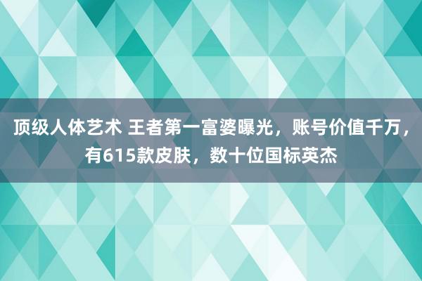 顶级人体艺术 王者第一富婆曝光，账号价值千万，有615款皮肤，数十位国标英杰