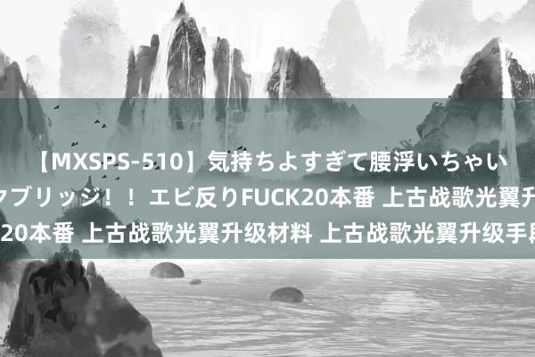 【MXSPS-510】気持ちよすぎて腰浮いちゃいました！絶頂のイクイクブリッジ！！エビ反りFUCK20本番 上古战歌光翼升级材料 上古战歌光翼升级手段