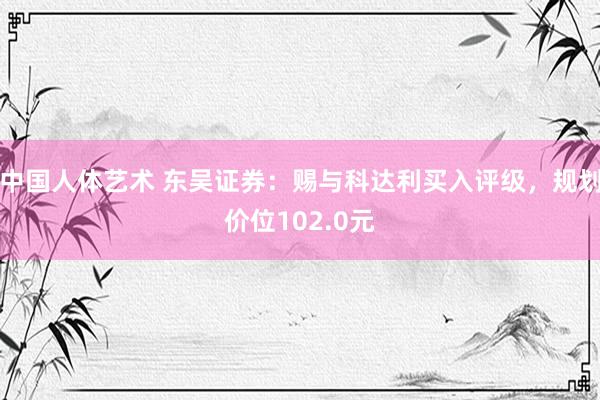 中国人体艺术 东吴证券：赐与科达利买入评级，规划价位102.0元