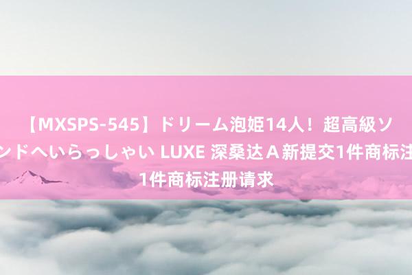 【MXSPS-545】ドリーム泡姫14人！超高級ソープランドへいらっしゃい LUXE 深桑达Ａ新提交1件商标注册请求