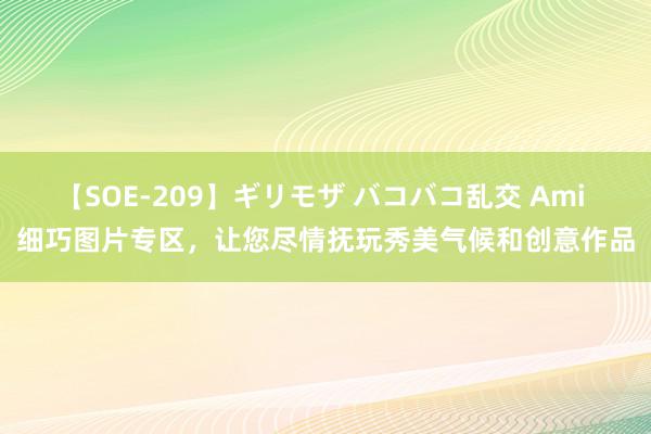 【SOE-209】ギリモザ バコバコ乱交 Ami 细巧图片专区，让您尽情抚玩秀美气候和创意作品