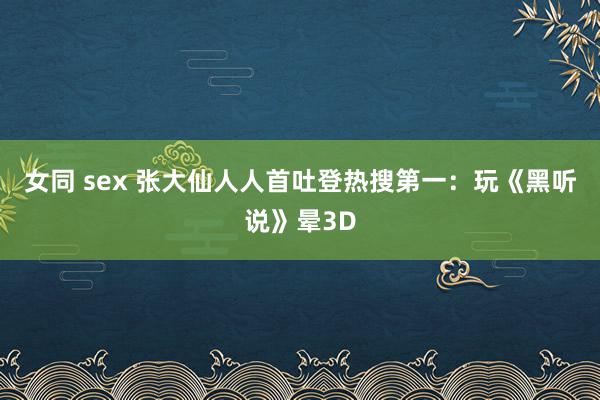 女同 sex 张大仙人人首吐登热搜第一：玩《黑听说》晕3D