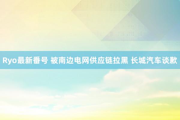 Ryo最新番号 被南边电网供应链拉黑 长城汽车谈歉