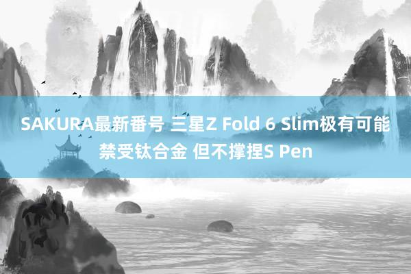 SAKURA最新番号 三星Z Fold 6 Slim极有可能禁受钛合金 但不撑捏S Pen