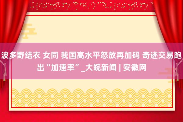 波多野结衣 女同 我国高水平怒放再加码 奇迹交易跑出“加速率”_大皖新闻 | 安徽网