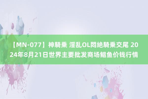 【MN-077】神騎乗 淫乱OL悶絶騎乗交尾 2024年8月21日世界主要批发商场鲳鱼价钱行情