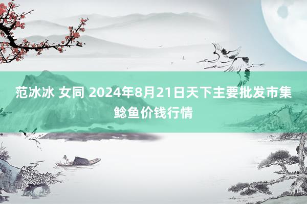 范冰冰 女同 2024年8月21日天下主要批发市集鲶鱼价钱行情