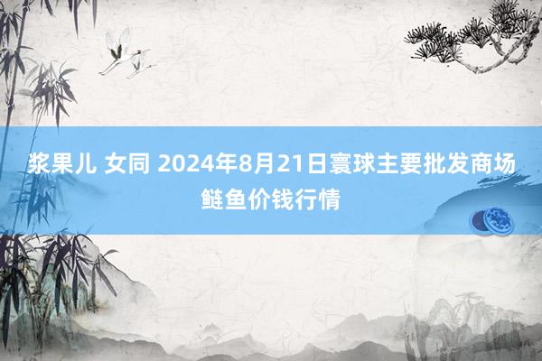 浆果儿 女同 2024年8月21日寰球主要批发商场鲢鱼价钱行情