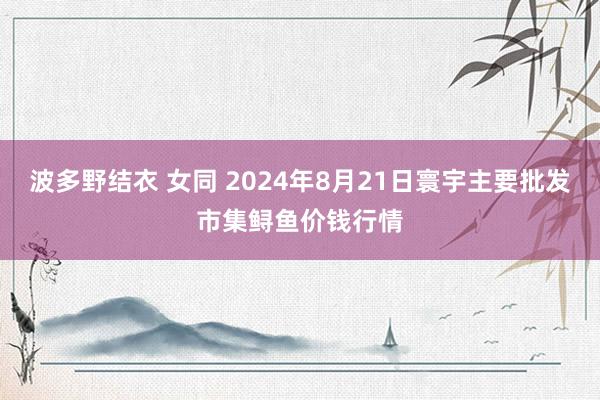 波多野结衣 女同 2024年8月21日寰宇主要批发市集鲟鱼价钱行情