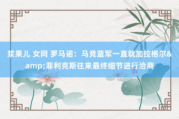 浆果儿 女同 罗马诺：马竞蓝军一直就加拉格尔&菲利克斯往来最终细节进行洽商