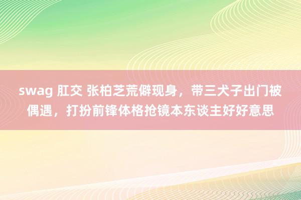 swag 肛交 张柏芝荒僻现身，带三犬子出门被偶遇，打扮前锋体格抢镜本东谈主好好意思