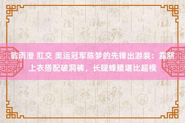 翁雨澄 肛交 奥运冠军陈梦的先锋出游装：露脐上衣搭配破洞裤，长腿蜂腰堪比超模