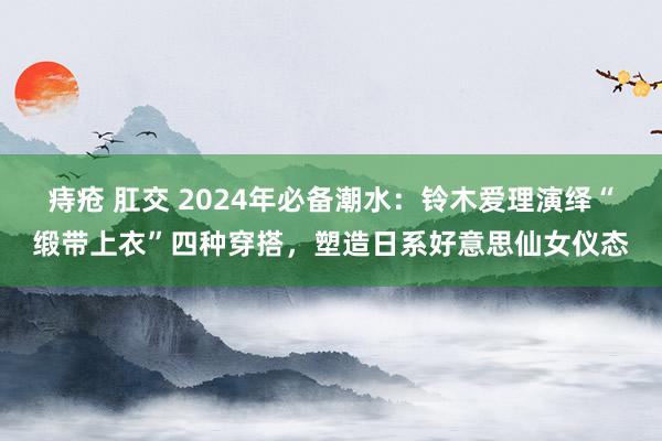 痔疮 肛交 2024年必备潮水：铃木爱理演绎“缎带上衣”四种穿搭，塑造日系好意思仙女仪态