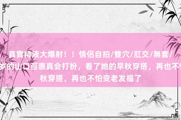 真實精液大爆射！！情侶自拍/雙穴/肛交/無套/大量噴精 65岁的山口百惠真会打扮，看了她的早秋穿搭，再也不怕变老发福了